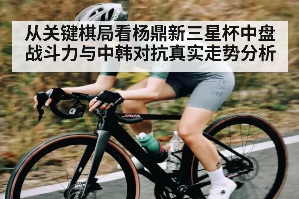 从关键棋局看杨鼎新三星杯中盘战斗力与中韩对抗真实走势分析