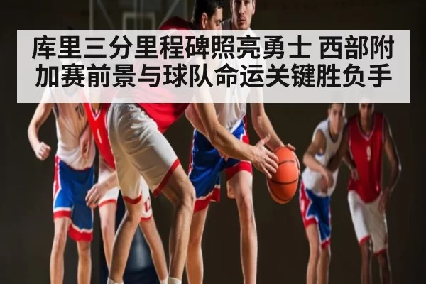 库里三分里程碑照亮勇士 西部附加赛前景与球队命运关键胜负手