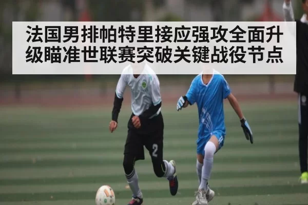 法国男排帕特里接应强攻全面升级瞄准世联赛突破关键战役节点