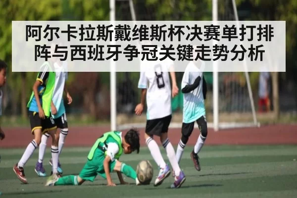 阿尔卡拉斯戴维斯杯决赛单打排阵与西班牙争冠关键走势分析